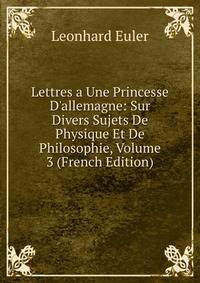 Lettres a Une Princesse D'allemagne: Sur Divers Sujets De Physique Et De Philosophie, Volume 3 (French Edition)