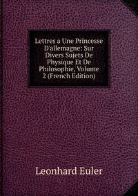 Lettres a Une Princesse D'allemagne: Sur Divers Sujets De Physique Et De Philosophie, Volume 2 (French Edition)