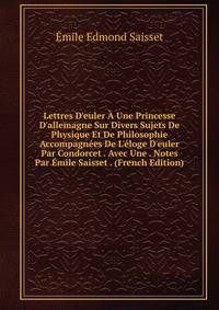 Lettres D'euler ? Une Princesse D'allemagne Sur Divers Sujets De Physique Et De Philosophie Accompagn?es De L'?loge D'euler Par Condorcet . Avec Une . Notes Par ?mile Saisset . (French Edition)