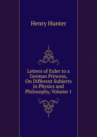 Letters of Euler to a German Princess, On Different Subjects in Physics and Philosophy, Volume 1