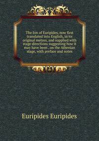 The Ion of Euripides, now first translated into English, in its original metres, and supplied with stage directions suggesting how it may have been . on the Athenian stage, with preface and notes