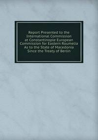 Report Presented to the International Commission at Constantinople European Commission for Eastern Roumelia As to the State of Macedonia Since the Treaty of Berlin