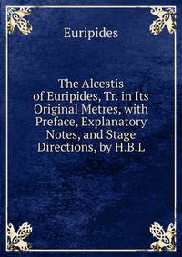 The Alcestis of Euripides, Tr. in Its Original Metres, with Preface, Explanatory Notes, and Stage Directions, by H.B.L.