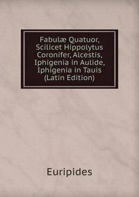 Fabul? Quatuor, Scilicet Hippolytus Coronifer, Alcestis, Iphigenia in Aulide, Iphigenia in Tauis (Latin Edition)