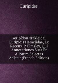 Geripidou Yrakleidai. Euripidis Heraclidae, Ex Recens. P. Elmsley, Qui Annotationes Suas Et Aliorum Selectas Adjecit (French Edition)