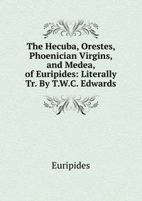 The Hecuba, Orestes, Phoenician Virgins, and Medea, of Euripides: Literally Tr. By T.W.C. Edwards.