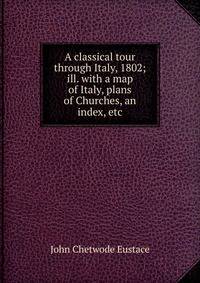 A classical tour through Italy, 1802; ill. with a map of Italy, plans of Churches, an index, etc