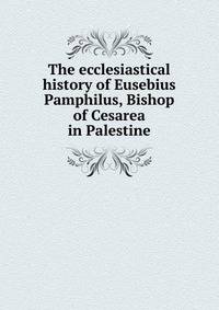 The ecclesiastical history of Eusebius Pamphilus, Bishop of Cesarea in Palestine