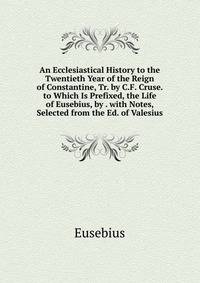 An Ecclesiastical History to the Twentieth Year of the Reign of Constantine, Tr. by C.F. Cruse. to Which Is Prefixed, the Life of Eusebius, by . with Notes, Selected from the Ed. of Valesius