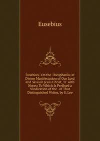 Eusebius . On the Theophania Or Divine Manifestation of Our Lord and Saviour Jesus Christ, Tr. with Notes: To Which Is Prefixed a Vindication of the . of That Distinguished Writer, by S. Lee