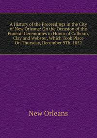 A History of the Proceedings in the City of New Orleans: On the Occasion of the Funeral Ceremonies in Honor of Calhoun, Clay and Webster, Which Took Place On Thursday, December 9Th, 1852