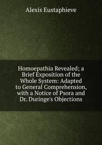 Homoepathia Revealed; a Brief Exposition of the Whole System: Adapted to General Comprehension, with a Notice of Psora and Dr. Duringe's Objections