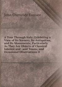 A Tour Through Italy: Exhibiting a View of Its Scenery, Its Antiquities, and Its Monuments; Particularly As They Are Objects of Classical Interest and . and Towns; and Occasional Observations O