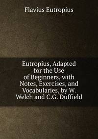 Eutropius, Adapted for the Use of Beginners, with Notes, Exercises, and Vocabularies, by W. Welch and C.G. Duffield