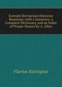 Eutropii Breviarium Historiae Romanae; with a Summary, a Complete Dictionary and an Index of Proper Names By A. Allen.
