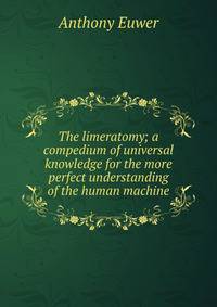 The limeratomy; a compedium of universal knowledge for the more perfect understanding of the human machine