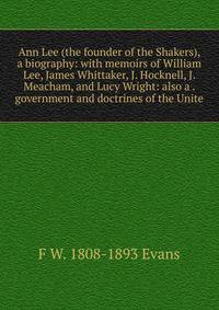 Ann Lee (the founder of the Shakers), a biography: with memoirs of William Lee, James Whittaker, J. Hocknell, J. Meacham, and Lucy Wright: also a . government and doctrines of the Unite