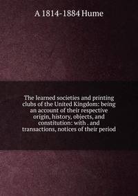 The learned societies and printing clubs of the United Kingdom: being an account of their respective origin, history, objects, and constitution: with . and transactions, notices of their period