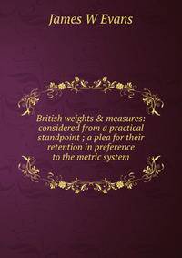 British weights &amp; measures: considered from a practical standpoint ; a plea for their retention in preference to the metric system