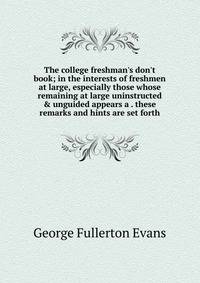 The college freshman's don't book; in the interests of freshmen at large, especially those whose remaining at large uninstructed &amp; unguided appears a . these remarks and hints are set forth