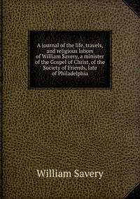A journal of the life, travels, and religious labors of William Savery, a minister of the Gospel of Christ, of the Society of Friends, late of Philadelphia