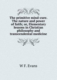 The primitive mind-cure. The nature and power of faith; or, Elementary lessons in Christian philosophy and transcendental medicine