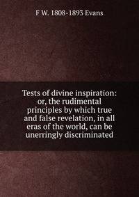 Tests of divine inspiration: or, the rudimental principles by which true and false revelation, in all eras of the world, can be unerringly discriminated