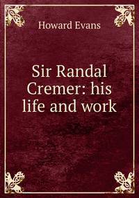Sir Randal Cremer: his life and work