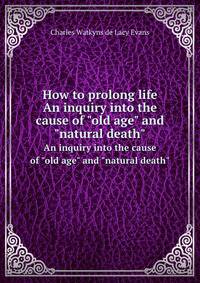 How to prolong life. An inquiry into the cause of "old age" and "natural death"