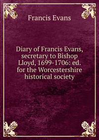 Diary of Francis Evans, secretary to Bishop Lloyd, 1699-1706: ed. for the Worcestershire historical society