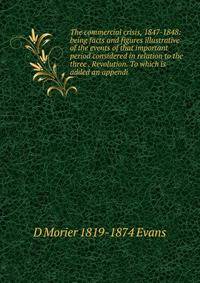 The commercial crisis, 1847-1848: being facts and figures illustrative of the events of that important period considered in relation to the three . Revolution. To which is added an appendi
