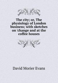 The city; or, The physiology of London business; with sketches on 'change and at the coffee houses
