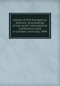 Jubilee of the Evangelical Alliance: proceedings of the tenth International Conference, held in London, June-July, 1896