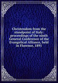 Christendom from the standpoint of Italy: proceedings of the ninth General Conference of the Evangelical Alliance, held in Florence, 1891
