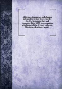 Addresses, inaugurals and charges delivered in Selin's Grove, Snyder Co., Pa. September 1st, and November 24th, 1858, in connection with laying of the . Evang. Lutheran Missionary Institute, togeth
