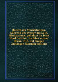 Bericht der Verrichtungen, wahrend des Synody des Luth. Ministeriums, gehalten im Staat Nord Carolina, im Jahre unsers Hernn 1813, mit einigen Anhangen (German Edition)