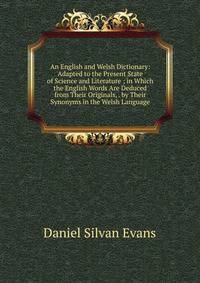 An English and Welsh Dictionary: Adapted to the Present State of Science and Literature ; in Which the English Words Are Deduced from Their Originals, . by Their Synonyms in the Welsh Language