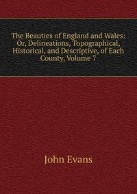 The Beauties of England and Wales: Or, Delineations, Topographical, Historical, and Descriptive, of Each County, Volume 7