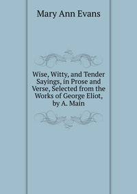 Wise, Witty, and Tender Sayings, in Prose and Verse, Selected from the Works of George Eliot, by A. Main