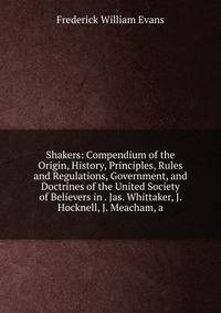 Shakers: Compendium of the Origin, History, Principles, Rules and Regulations, Government, and Doctrines of the United Society of Believers in . Jas. Whittaker, J. Hocknell, J. Meacham, a