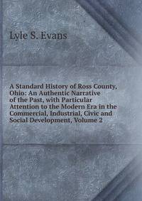 A Standard History of Ross County, Ohio: An Authentic Narrative of the Past, with Particular Attention to the Modern Era in the Commercial, Industrial, Civic and Social Development, Volume 2
