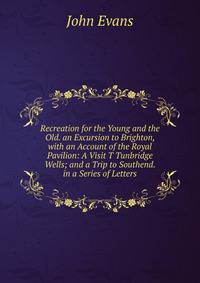 Recreation for the Young and the Old. an Excursion to Brighton, with an Account of the Royal Pavilion: A Visit T Tunbridge Wells; and a Trip to Southend. in a Series of Letters