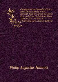 Catalogue of the Splendid, Choice, and Curious Library of P. A. Hanrott: Sold at Auction by Evans: Pt.1, 16 July &amp; 11 Following Days, 1833; Pt.2, 5 . 15 Mar. &amp; 5 Following Days, (French Edition)