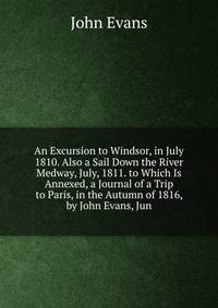 An Excursion to Windsor, in July 1810. Also a Sail Down the River Medway, July, 1811. to Which Is Annexed, a Journal of a Trip to Paris, in the Autumn of 1816, by John Evans, Jun