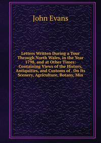 Letters Written During a Tour Through North Wales, in the Year 1798, and at Other Times: Containing Views of the History, Antiquities, and Customs of . On Its Scenery, Agriculture, Botany, Min