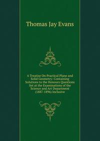 A Treatise On Practical Plane and Solid Geometry: Containing Solutions to the Honours Questions Set at the Examinations of the Science and Art Department (1887-1896) Inclusive