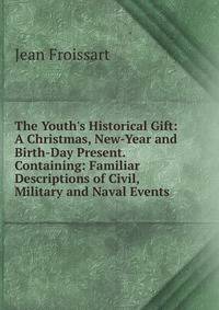 The Youth's Historical Gift: A Christmas, New-Year and Birth-Day Present. Containing: Familiar Descriptions of Civil, Military and Naval Events