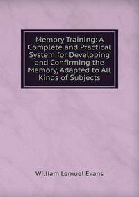 Memory Training: A Complete and Practical System for Developing and Confirming the Memory, Adapted to All Kinds of Subjects