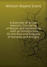 A Grammar of British Heraldry, Consisting of Blazon and Marshalling ; with an Introduction On the Rise and Progress of Symbols and Ensigns