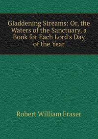Gladdening Streams: Or, the Waters of the Sanctuary, a Book for Each Lord's Day of the Year